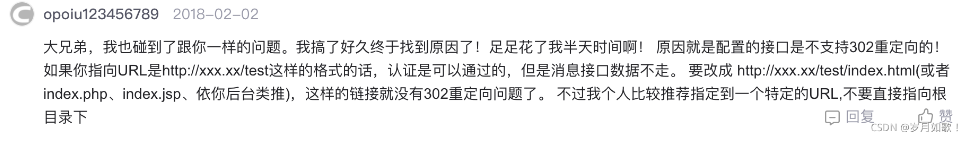 大兄弟，我也碰到了跟你一樣的問題。我搞了好久終于找到原因了！足足花了我半天時(shí)間啊！原因就是配置的接口是不支持302重定向的！如果你指向URL是http：//xxx.xx/test這樣的格式的話，認(rèn)證是可以通過的，但是消息接口數(shù)據(jù)不走。要改成http：//xxx.xx/test/index. html(或者index.php、index.jsp、依你后臺類推），這樣的鏈接就沒有302重定向問題了。不過我個(gè)人比較推薦指定到一個(gè)特定的URL，不要直接指向根